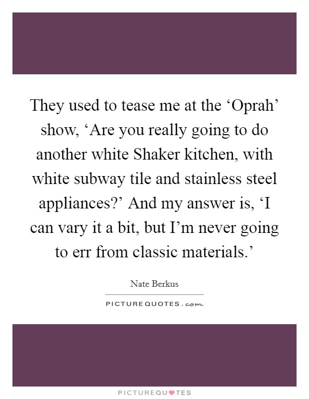 They used to tease me at the ‘Oprah’ show, ‘Are you really going to do another white Shaker kitchen, with white subway tile and stainless steel appliances?’ And my answer is, ‘I can vary it a bit, but I’m never going to err from classic materials.’ Picture Quote #1