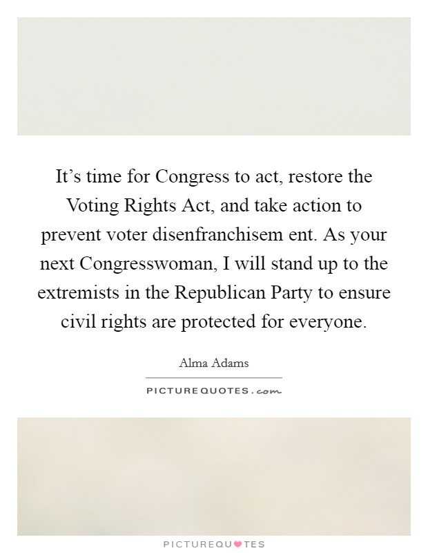 It’s time for Congress to act, restore the Voting Rights Act, and take action to prevent voter disenfranchisem ent. As your next Congresswoman, I will stand up to the extremists in the Republican Party to ensure civil rights are protected for everyone Picture Quote #1