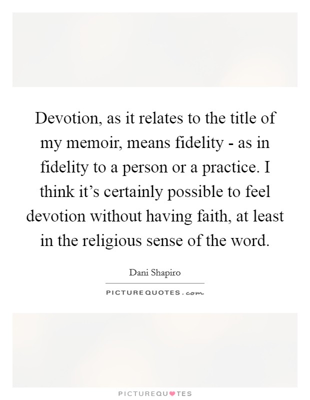 Devotion, as it relates to the title of my memoir, means fidelity - as in fidelity to a person or a practice. I think it’s certainly possible to feel devotion without having faith, at least in the religious sense of the word Picture Quote #1