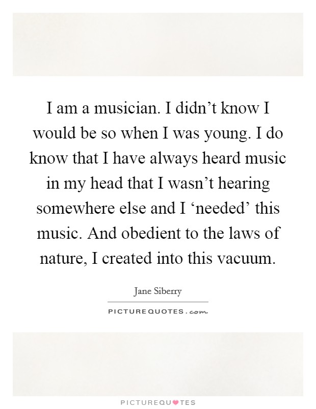 I am a musician. I didn't know I would be so when I was young. I do know that I have always heard music in my head that I wasn't hearing somewhere else and I ‘needed' this music. And obedient to the laws of nature, I created into this vacuum Picture Quote #1