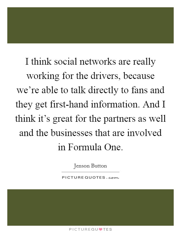 I think social networks are really working for the drivers, because we're able to talk directly to fans and they get first-hand information. And I think it's great for the partners as well and the businesses that are involved in Formula One Picture Quote #1