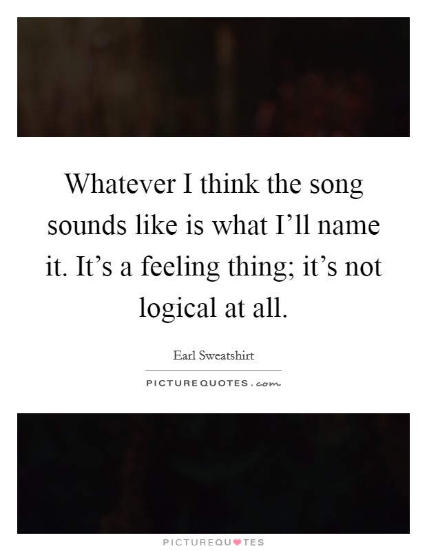 Whatever I think the song sounds like is what I'll name it. It's a feeling thing; it's not logical at all Picture Quote #1