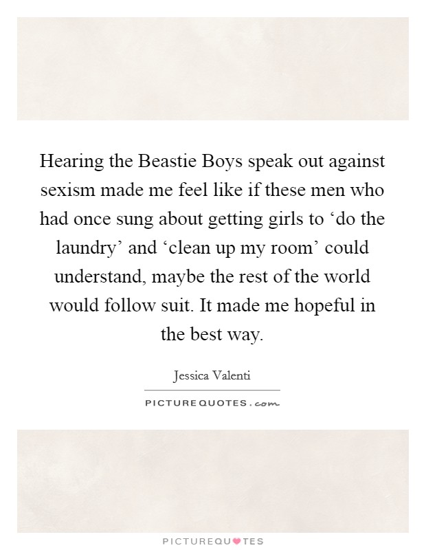 Hearing the Beastie Boys speak out against sexism made me feel like if these men who had once sung about getting girls to ‘do the laundry’ and ‘clean up my room’ could understand, maybe the rest of the world would follow suit. It made me hopeful in the best way Picture Quote #1