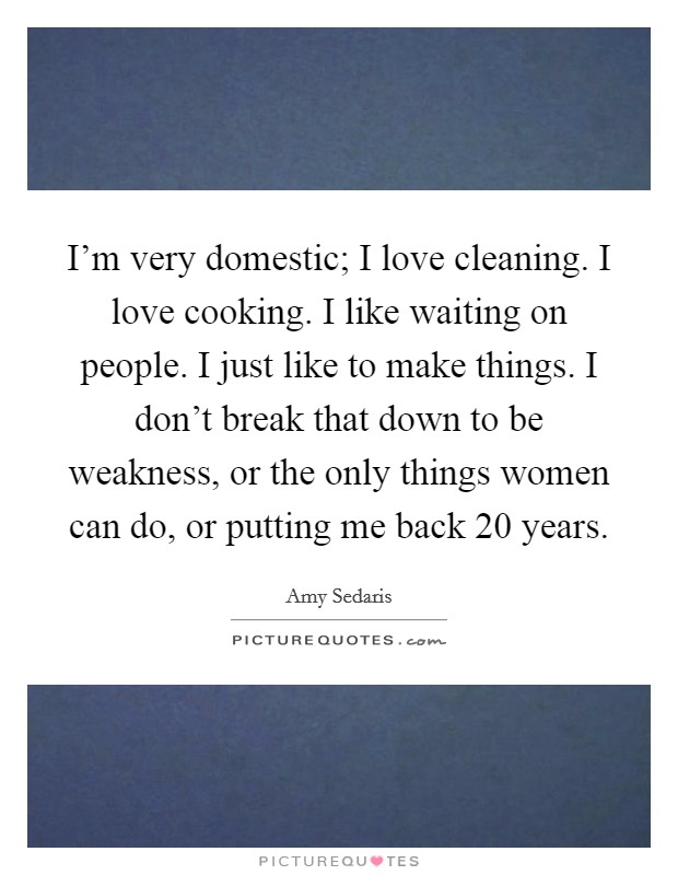 I'm very domestic; I love cleaning. I love cooking. I like waiting on people. I just like to make things. I don't break that down to be weakness, or the only things women can do, or putting me back 20 years Picture Quote #1