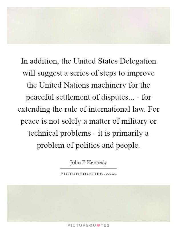 In addition, the United States Delegation will suggest a series of steps to improve the United Nations machinery for the peaceful settlement of disputes... - for extending the rule of international law. For peace is not solely a matter of military or technical problems - it is primarily a problem of politics and people Picture Quote #1