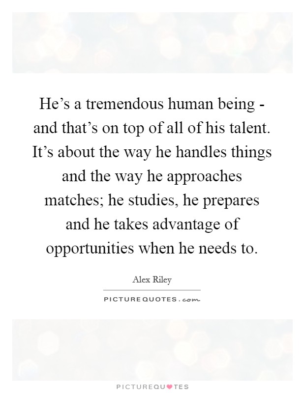 He’s a tremendous human being - and that’s on top of all of his talent. It’s about the way he handles things and the way he approaches matches; he studies, he prepares and he takes advantage of opportunities when he needs to Picture Quote #1