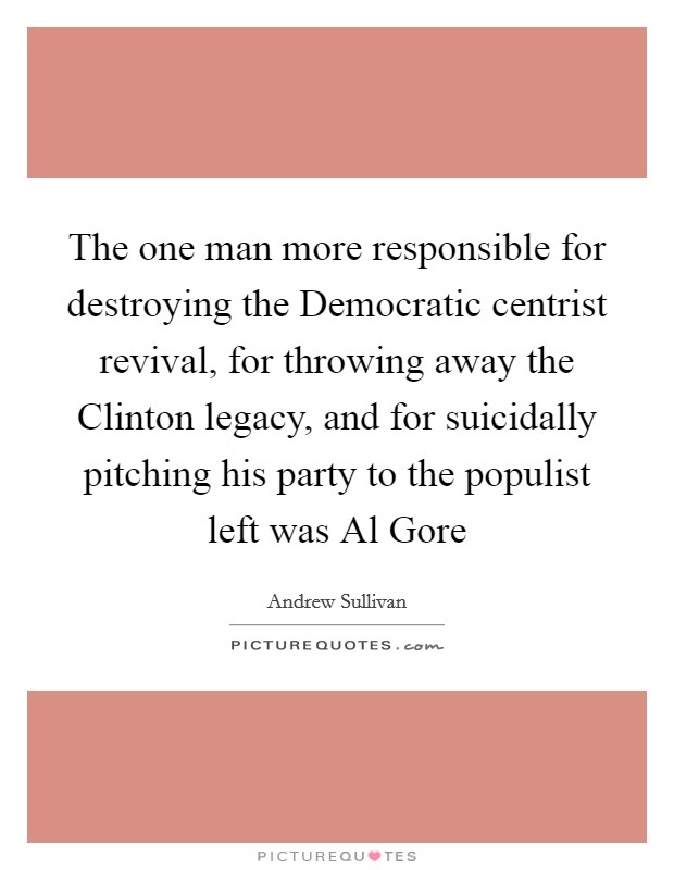 The one man more responsible for destroying the Democratic centrist revival, for throwing away the Clinton legacy, and for suicidally pitching his party to the populist left was Al Gore Picture Quote #1