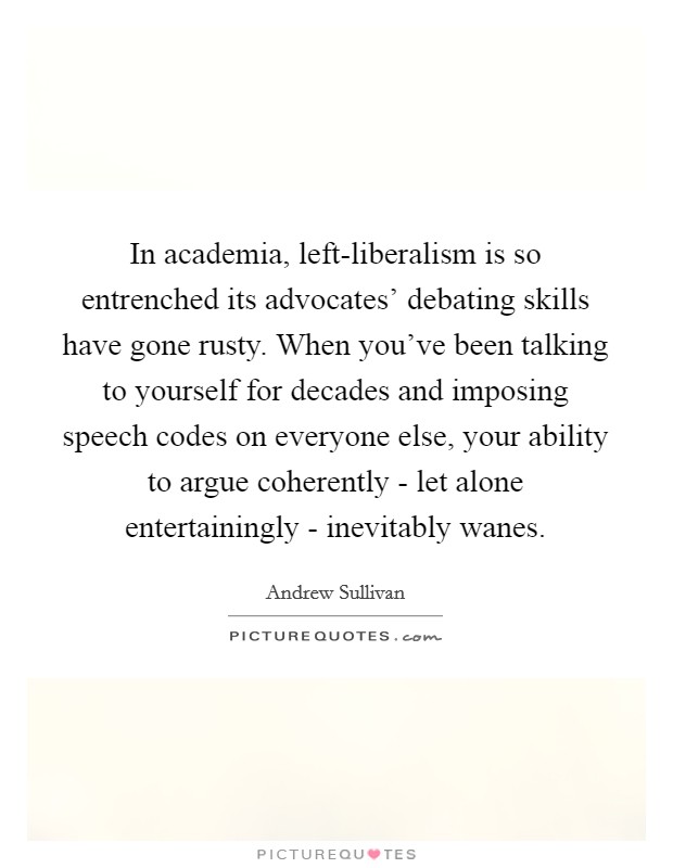 In academia, left-liberalism is so entrenched its advocates' debating skills have gone rusty. When you've been talking to yourself for decades and imposing speech codes on everyone else, your ability to argue coherently - let alone entertainingly - inevitably wanes Picture Quote #1
