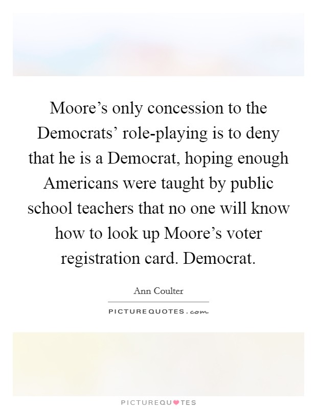Moore’s only concession to the Democrats’ role-playing is to deny that he is a Democrat, hoping enough Americans were taught by public school teachers that no one will know how to look up Moore’s voter registration card. Democrat Picture Quote #1