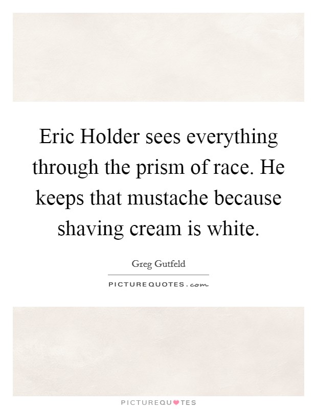 Eric Holder sees everything through the prism of race. He keeps that mustache because shaving cream is white Picture Quote #1