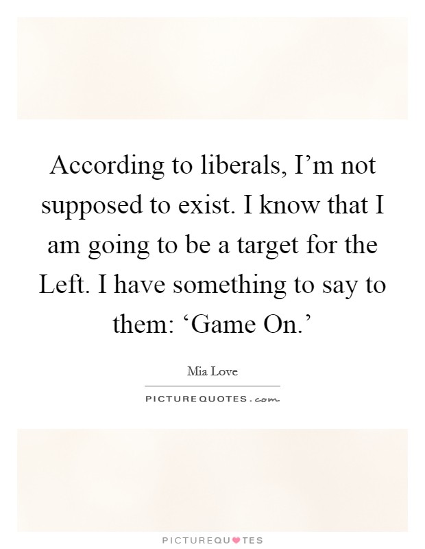 According to liberals, I’m not supposed to exist. I know that I am going to be a target for the Left. I have something to say to them: ‘Game On.’ Picture Quote #1