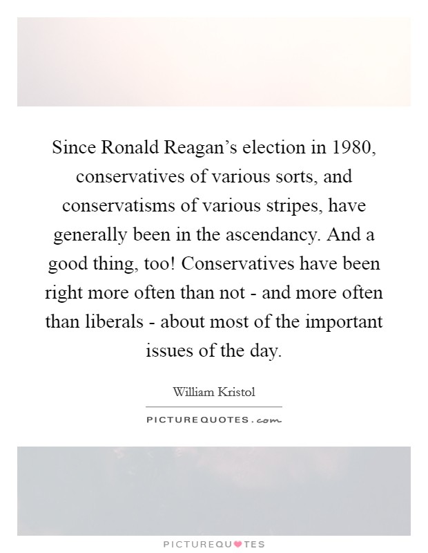 Since Ronald Reagan’s election in 1980, conservatives of various sorts, and conservatisms of various stripes, have generally been in the ascendancy. And a good thing, too! Conservatives have been right more often than not - and more often than liberals - about most of the important issues of the day Picture Quote #1