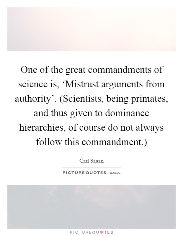 One of the great commandments of science is, ‘Mistrust arguments from authority’. (Scientists, being primates, and thus given to dominance hierarchies, of course do not always follow this commandment.) Picture Quote #1