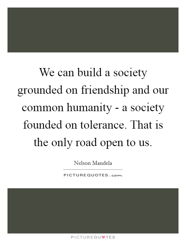We can build a society grounded on friendship and our common humanity - a society founded on tolerance. That is the only road open to us Picture Quote #1