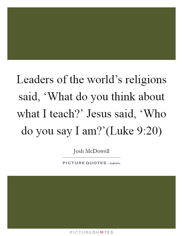 Leaders of the world’s religions said, ‘What do you think about what I teach?’ Jesus said, ‘Who do you say I am?’(Luke 9:20) Picture Quote #1