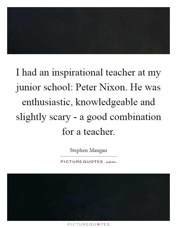 I had an inspirational teacher at my junior school: Peter Nixon. He was enthusiastic, knowledgeable and slightly scary - a good combination for a teacher Picture Quote #1
