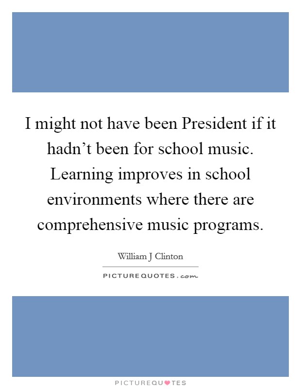 I might not have been President if it hadn’t been for school music. Learning improves in school environments where there are comprehensive music programs Picture Quote #1