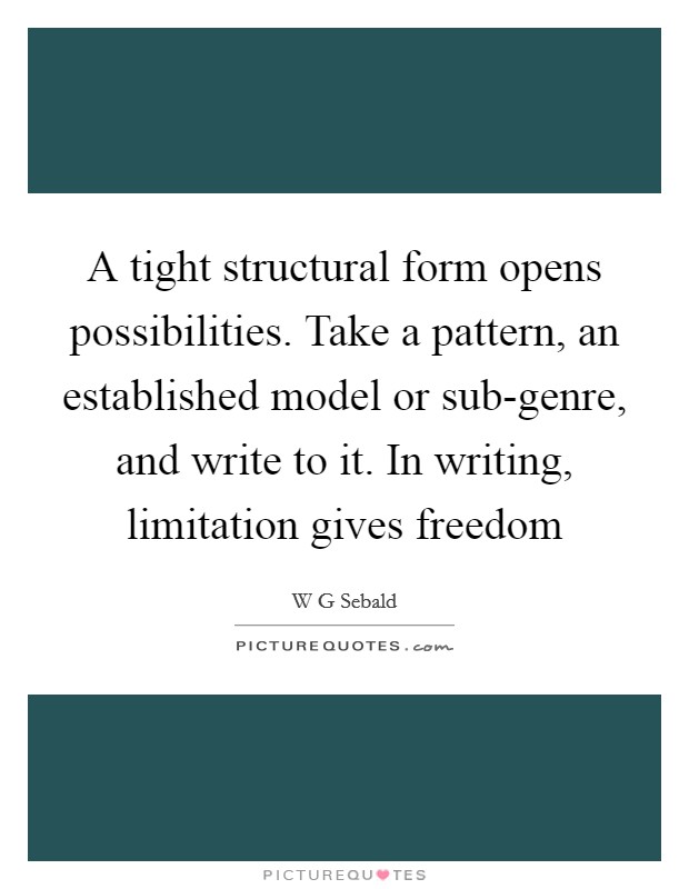A tight structural form opens possibilities. Take a pattern, an established model or sub-genre, and write to it. In writing, limitation gives freedom Picture Quote #1