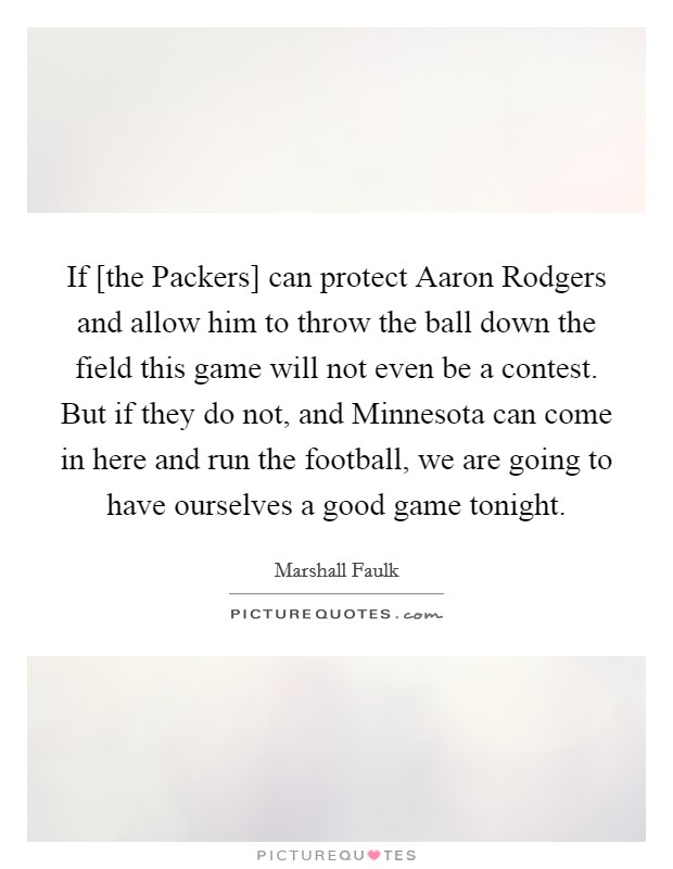 If [the Packers] can protect Aaron Rodgers and allow him to throw the ball down the field this game will not even be a contest. But if they do not, and Minnesota can come in here and run the football, we are going to have ourselves a good game tonight Picture Quote #1