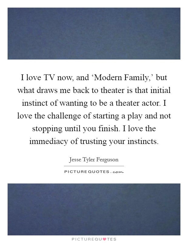 I love TV now, and ‘Modern Family,’ but what draws me back to theater is that initial instinct of wanting to be a theater actor. I love the challenge of starting a play and not stopping until you finish. I love the immediacy of trusting your instincts Picture Quote #1