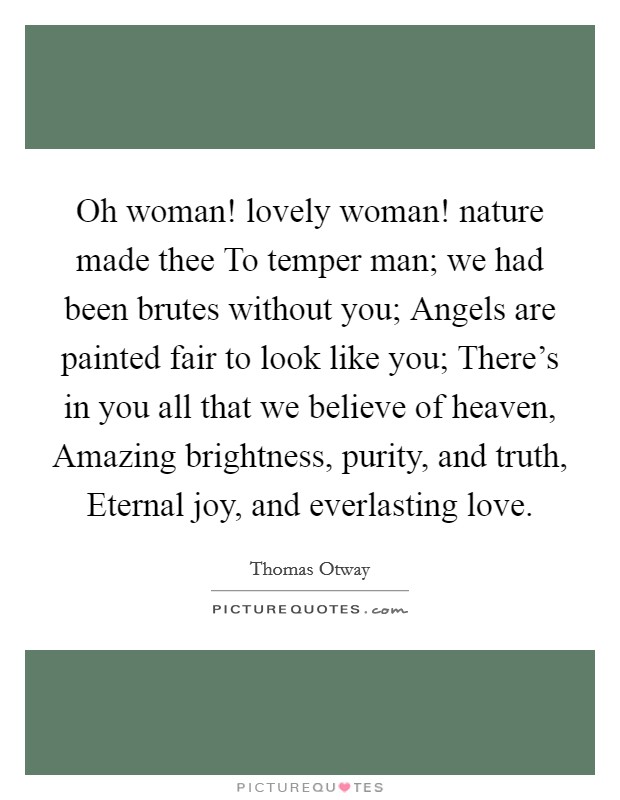 Oh woman! lovely woman! nature made thee To temper man; we had been brutes without you; Angels are painted fair to look like you; There’s in you all that we believe of heaven, Amazing brightness, purity, and truth, Eternal joy, and everlasting love Picture Quote #1