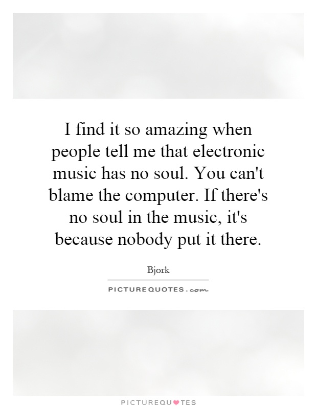 I find it so amazing when people tell me that electronic music has no soul. You can't blame the computer. If there's no soul in the music, it's because nobody put it there Picture Quote #1