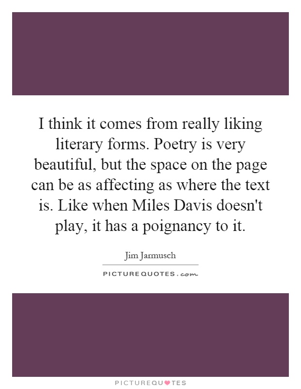 I think it comes from really liking literary forms. Poetry is very beautiful, but the space on the page can be as affecting as where the text is. Like when Miles Davis doesn't play, it has a poignancy to it Picture Quote #1