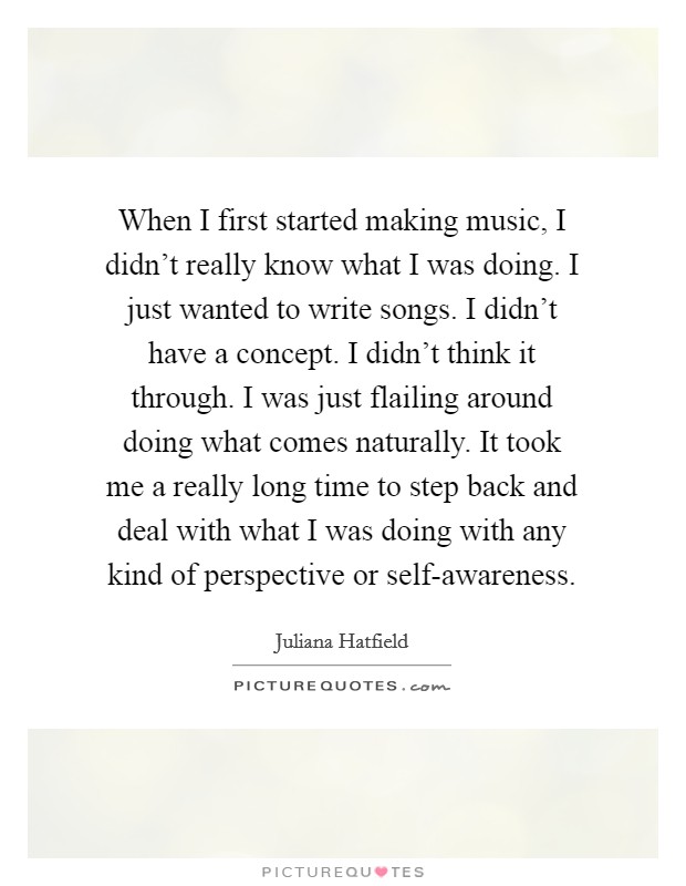When I first started making music, I didn’t really know what I was doing. I just wanted to write songs. I didn’t have a concept. I didn’t think it through. I was just flailing around doing what comes naturally. It took me a really long time to step back and deal with what I was doing with any kind of perspective or self-awareness Picture Quote #1