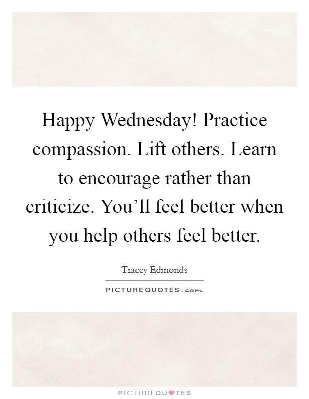 Happy Wednesday! Practice compassion. Lift others. Learn to encourage rather than criticize. You’ll feel better when you help others feel better Picture Quote #1