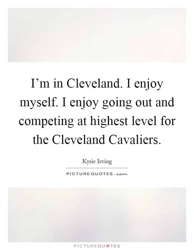 I’m in Cleveland. I enjoy myself. I enjoy going out and competing at highest level for the Cleveland Cavaliers Picture Quote #1