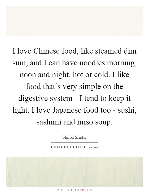 I love Chinese food, like steamed dim sum, and I can have noodles morning, noon and night, hot or cold. I like food that’s very simple on the digestive system - I tend to keep it light. I love Japanese food too - sushi, sashimi and miso soup Picture Quote #1