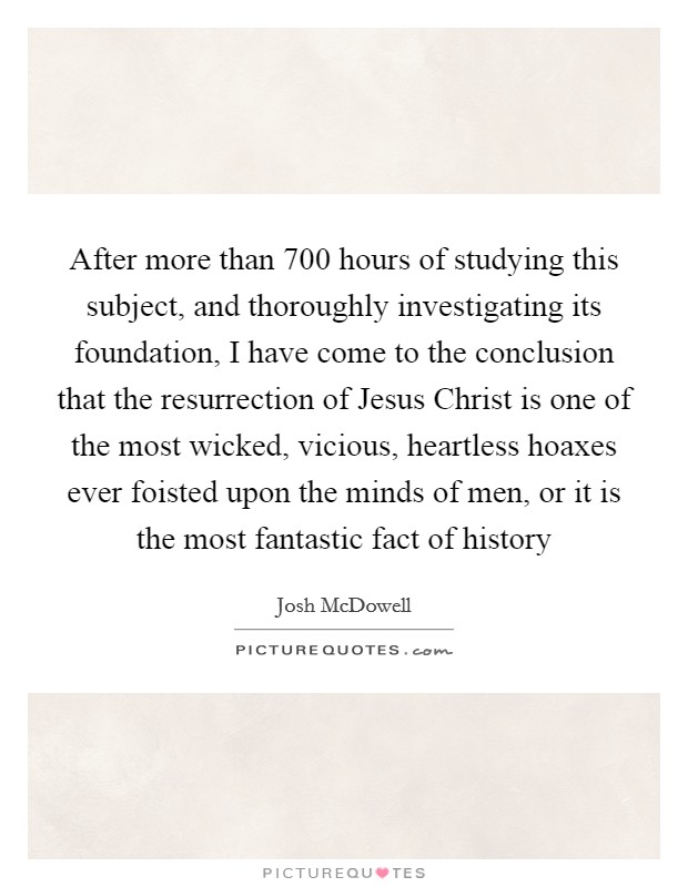 After more than 700 hours of studying this subject, and thoroughly investigating its foundation, I have come to the conclusion that the resurrection of Jesus Christ is one of the most wicked, vicious, heartless hoaxes ever foisted upon the minds of men, or it is the most fantastic fact of history Picture Quote #1