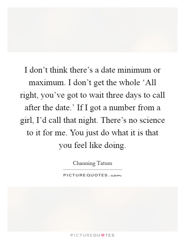I don’t think there’s a date minimum or maximum. I don’t get the whole ‘All right, you’ve got to wait three days to call after the date.’ If I got a number from a girl, I’d call that night. There’s no science to it for me. You just do what it is that you feel like doing Picture Quote #1
