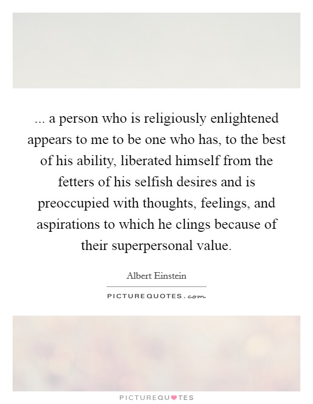 ... a person who is religiously enlightened appears to me to be one who has, to the best of his ability, liberated himself from the fetters of his selfish desires and is preoccupied with thoughts, feelings, and aspirations to which he clings because of their superpersonal value Picture Quote #1