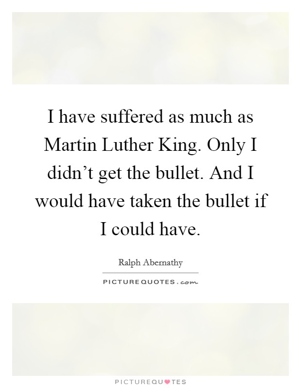 I have suffered as much as Martin Luther King. Only I didn’t get the bullet. And I would have taken the bullet if I could have Picture Quote #1