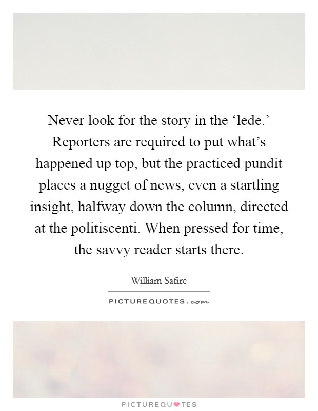 Never look for the story in the ‘lede.’ Reporters are required to put what’s happened up top, but the practiced pundit places a nugget of news, even a startling insight, halfway down the column, directed at the politiscenti. When pressed for time, the savvy reader starts there Picture Quote #1