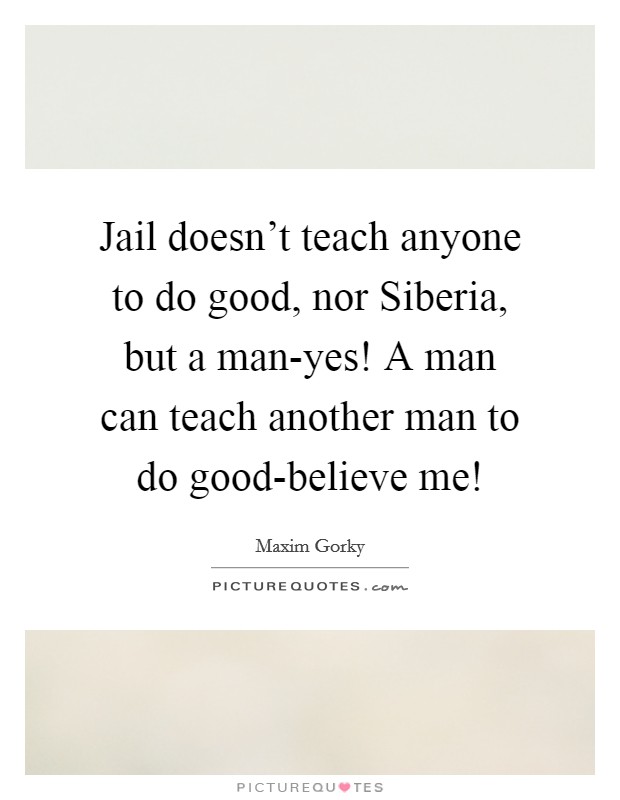 Jail doesn’t teach anyone to do good, nor Siberia, but a man-yes! A man can teach another man to do good-believe me! Picture Quote #1