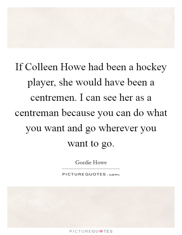 If Colleen Howe had been a hockey player, she would have been a centremen. I can see her as a centreman because you can do what you want and go wherever you want to go Picture Quote #1