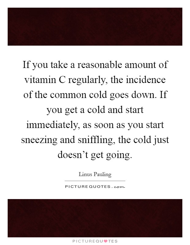 If you take a reasonable amount of vitamin C regularly, the incidence of the common cold goes down. If you get a cold and start immediately, as soon as you start sneezing and sniffling, the cold just doesn’t get going Picture Quote #1