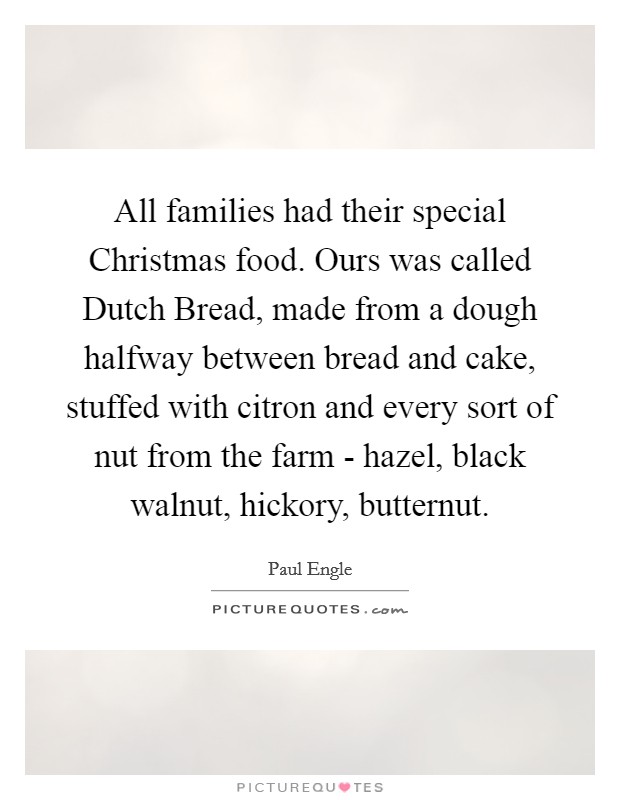 All families had their special Christmas food. Ours was called Dutch Bread, made from a dough halfway between bread and cake, stuffed with citron and every sort of nut from the farm - hazel, black walnut, hickory, butternut Picture Quote #1