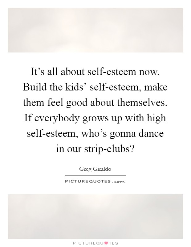 It’s all about self-esteem now. Build the kids’ self-esteem, make them feel good about themselves. If everybody grows up with high self-esteem, who’s gonna dance in our strip-clubs? Picture Quote #1