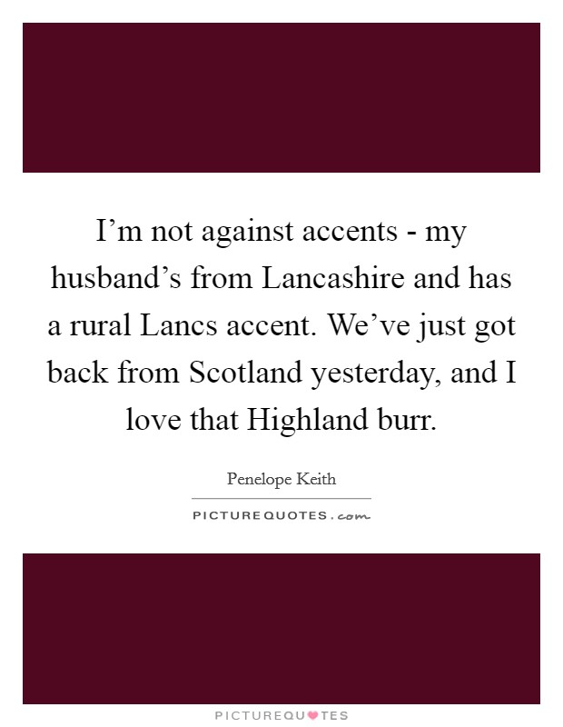 I’m not against accents - my husband’s from Lancashire and has a rural Lancs accent. We’ve just got back from Scotland yesterday, and I love that Highland burr Picture Quote #1