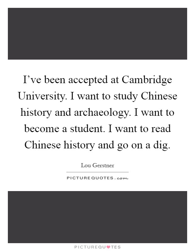 I've been accepted at Cambridge University. I want to study Chinese history and archaeology. I want to become a student. I want to read Chinese history and go on a dig Picture Quote #1