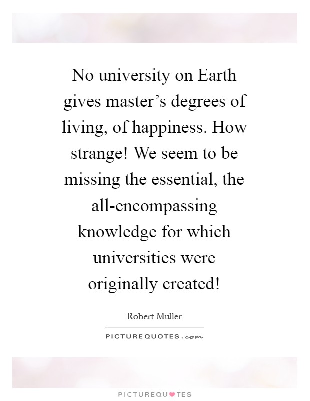 No university on Earth gives master's degrees of living, of happiness. How strange! We seem to be missing the essential, the all-encompassing knowledge for which universities were originally created! Picture Quote #1