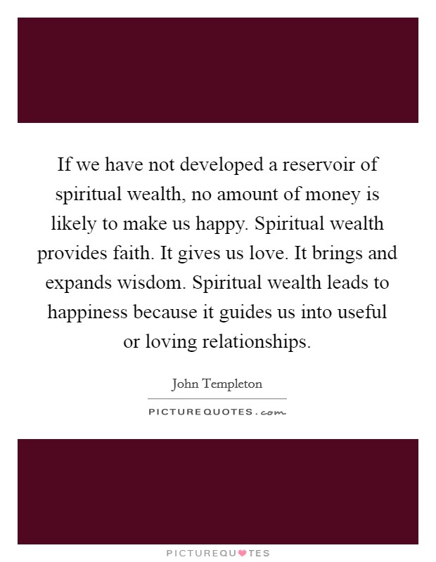 If we have not developed a reservoir of spiritual wealth, no amount of money is likely to make us happy. Spiritual wealth provides faith. It gives us love. It brings and expands wisdom. Spiritual wealth leads to happiness because it guides us into useful or loving relationships Picture Quote #1