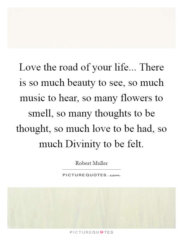 Love the road of your life... There is so much beauty to see, so much music to hear, so many flowers to smell, so many thoughts to be thought, so much love to be had, so much Divinity to be felt Picture Quote #1
