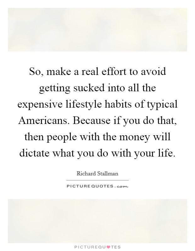 So, make a real effort to avoid getting sucked into all the expensive lifestyle habits of typical Americans. Because if you do that, then people with the money will dictate what you do with your life Picture Quote #1