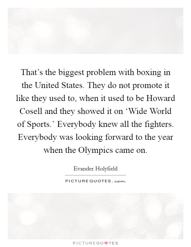 That’s the biggest problem with boxing in the United States. They do not promote it like they used to, when it used to be Howard Cosell and they showed it on ‘Wide World of Sports.’ Everybody knew all the fighters. Everybody was looking forward to the year when the Olympics came on Picture Quote #1