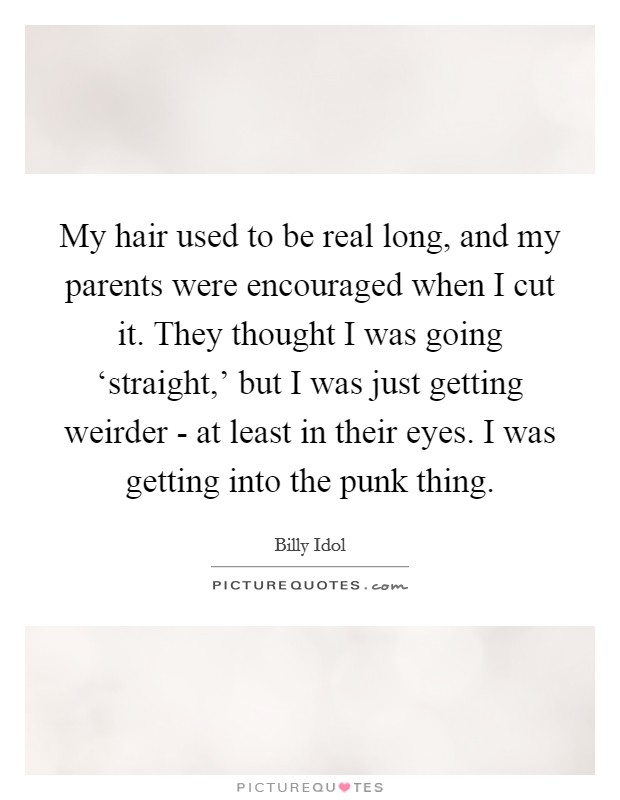 My hair used to be real long, and my parents were encouraged when I cut it. They thought I was going ‘straight,’ but I was just getting weirder - at least in their eyes. I was getting into the punk thing Picture Quote #1