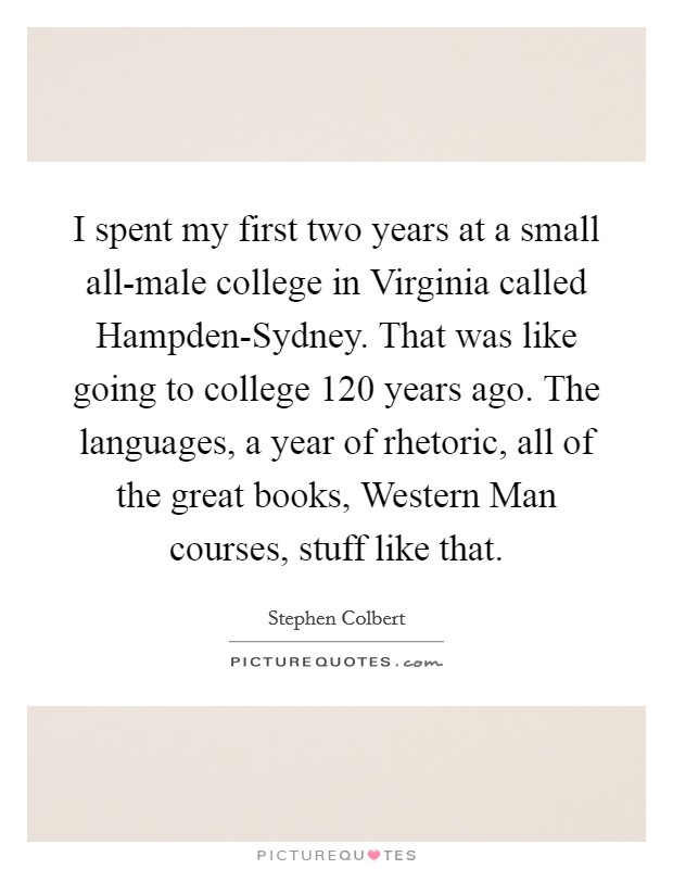 I spent my first two years at a small all-male college in Virginia called Hampden-Sydney. That was like going to college 120 years ago. The languages, a year of rhetoric, all of the great books, Western Man courses, stuff like that Picture Quote #1